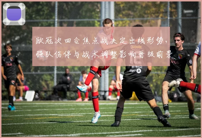 欧冠次回合焦点战决定出线形势，强队伤停与战术调整影响晋级前景