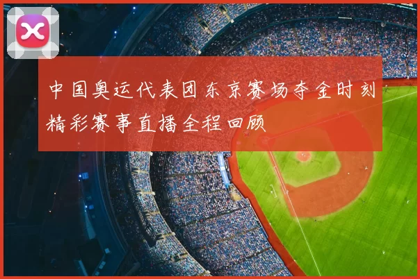 中国奥运代表团东京赛场夺金时刻精彩赛事直播全程回顾