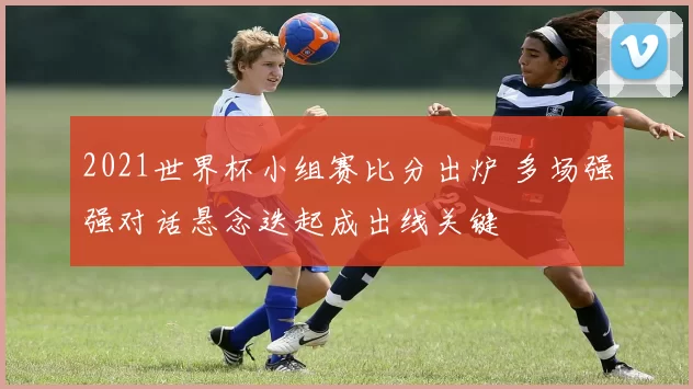 2021世界杯小组赛比分出炉 多场强强对话悬念迭起成出线关键