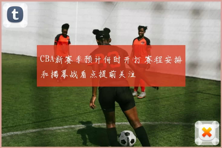 CBA新赛季预计何时开打 赛程安排和揭幕战看点提前关注