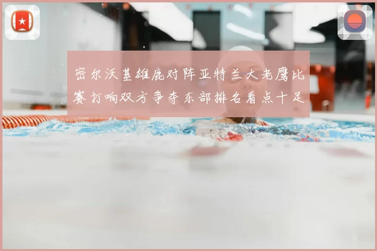 密尔沃基雄鹿对阵亚特兰大老鹰比赛打响双方争夺东部排名看点十足