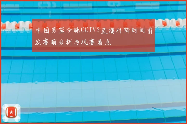 中国男篮今晚CCTV5直播对阵时间首发赛前分析与观赛看点