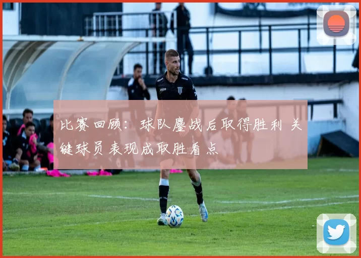 比赛回顾：球队鏖战后取得胜利 关键球员表现成取胜看点