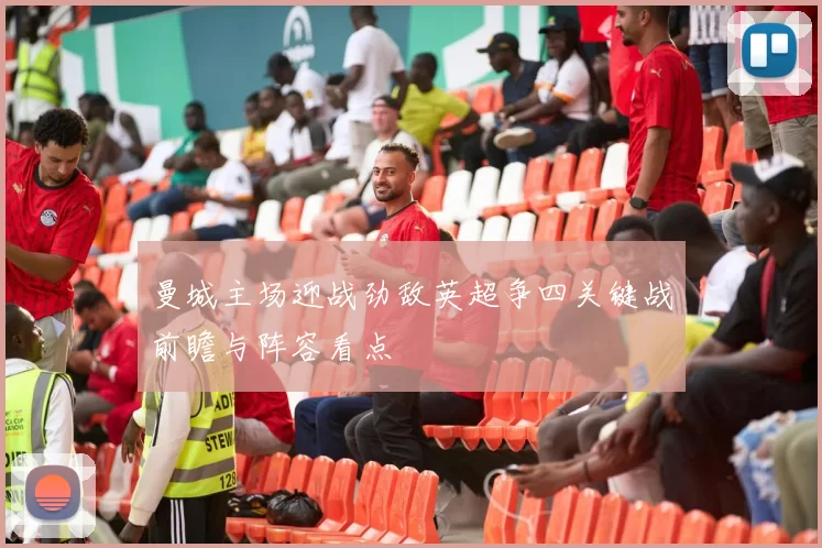 曼城主场迎战劲敌英超争四关键战前瞻与阵容看点