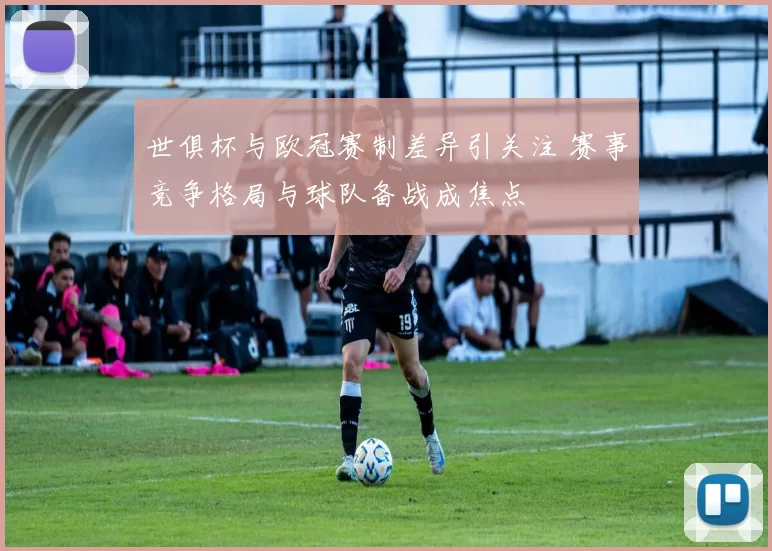 世俱杯与欧冠赛制差异引关注 赛事竞争格局与球队备战成焦点