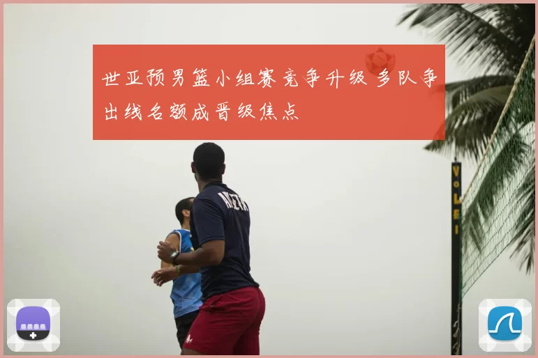 世亚预男篮小组赛竞争升级 多队争出线名额成晋级焦点