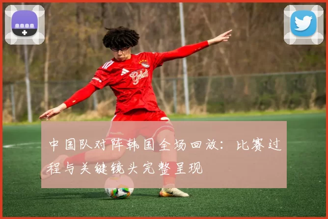 中国队对阵韩国全场回放：比赛过程与关键镜头完整呈现