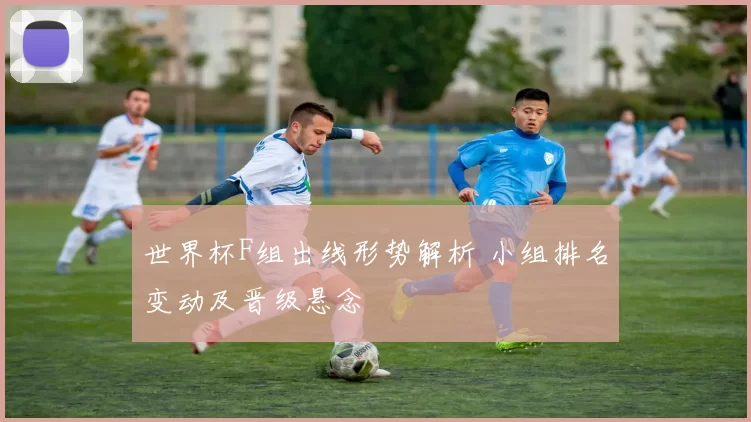世界杯F组出线形势解析 小组排名变动及晋级悬念