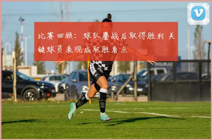 比赛回顾：球队鏖战后取得胜利 关键球员表现成取胜看点