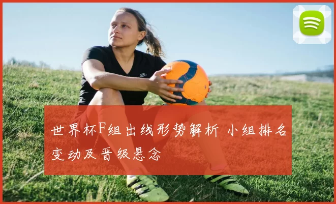 世界杯F组出线形势解析 小组排名变动及晋级悬念