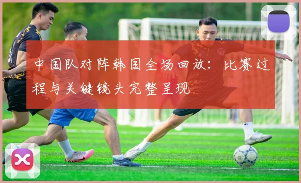 中国队对阵韩国全场回放：比赛过程与关键镜头完整呈现