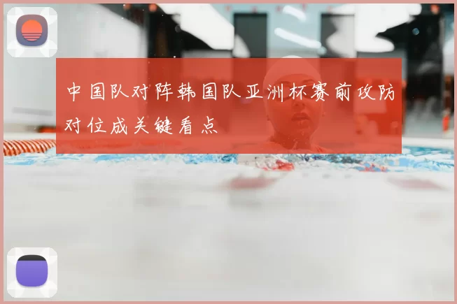 中国队对阵韩国队亚洲杯赛前攻防对位成关键看点