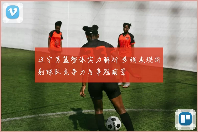 辽宁男篮整体实力解析 多线表现折射球队竞争力与争冠前景