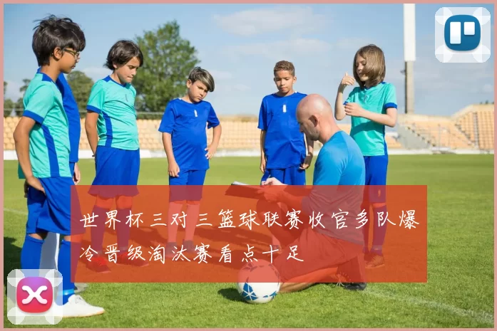 世界杯三对三篮球联赛收官多队爆冷晋级淘汰赛看点十足