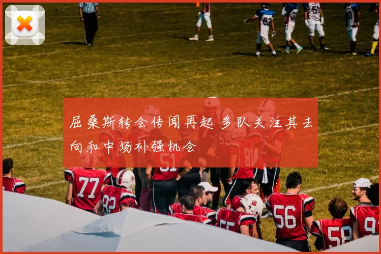 屈桑斯转会传闻再起 多队关注其去向和中场补强机会