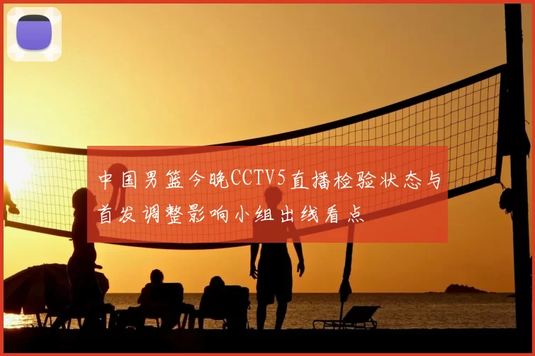 中国男篮今晚CCTV5直播检验状态与首发调整影响小组出线看点