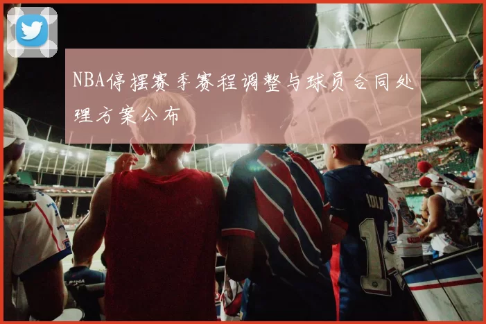 NBA停摆赛季赛程调整与球员合同处理方案公布