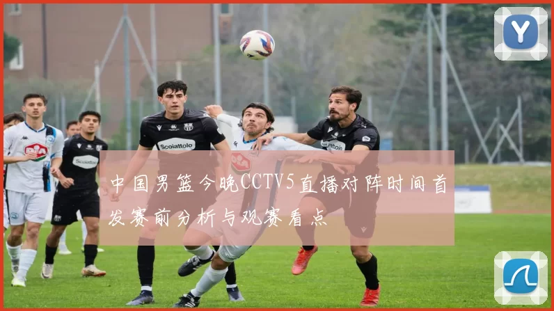 中国男篮今晚CCTV5直播对阵时间首发赛前分析与观赛看点