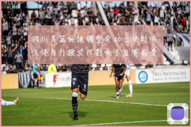 稠州男篮轮换调整牵动出场时间,伤停与外援发挥影响季后赛前景
