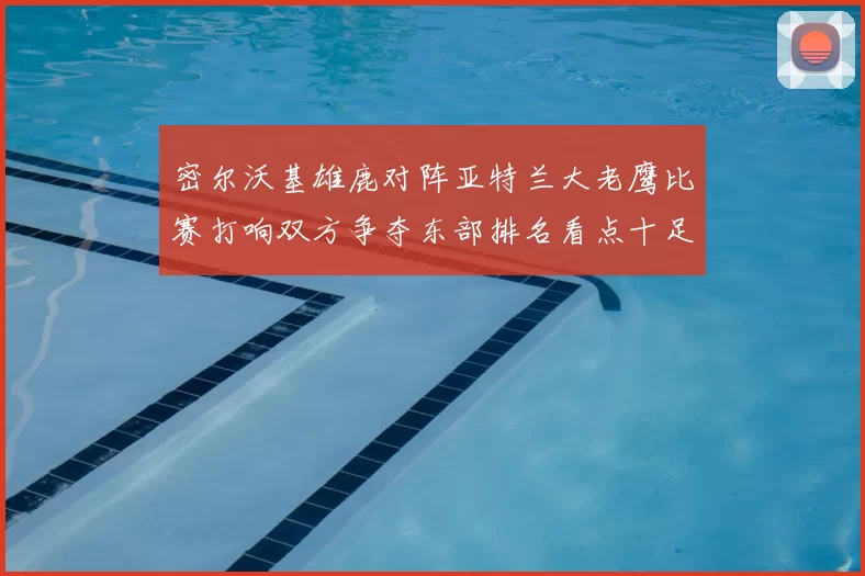 密尔沃基雄鹿对阵亚特兰大老鹰比赛打响双方争夺东部排名看点十足