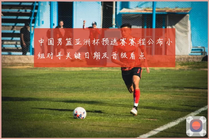 中国男篮亚洲杯预选赛赛程公布小组对手关键日期及晋级看点