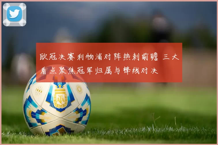 欧冠决赛利物浦对阵热刺前瞻 三大看点聚焦冠军归属与锋线对决