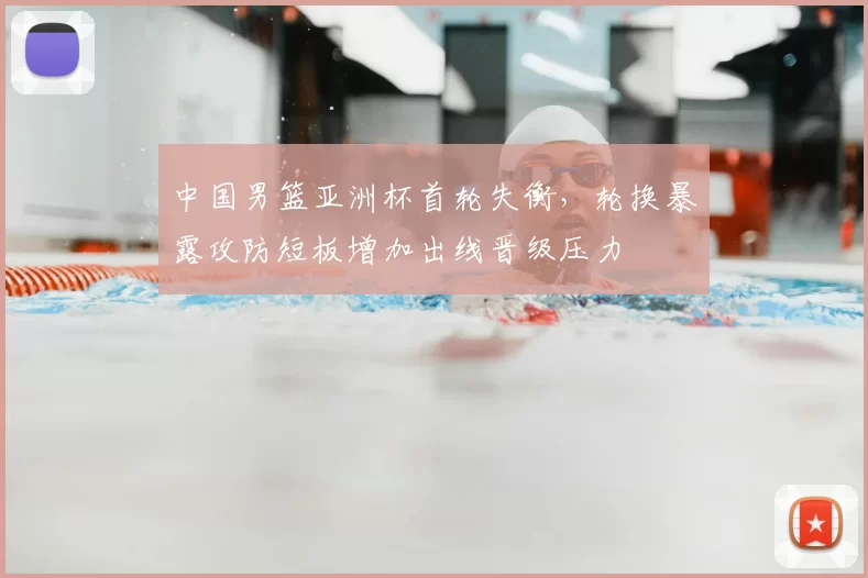 中国男篮亚洲杯首轮失衡,轮换暴露攻防短板增加出线晋级压力