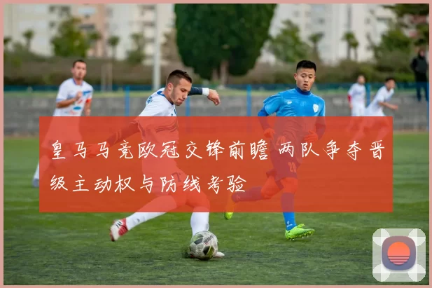 皇马马竞欧冠交锋前瞻 两队争夺晋级主动权与防线考验