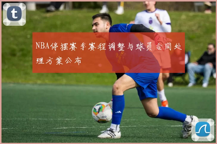NBA停摆赛季赛程调整与球员合同处理方案公布