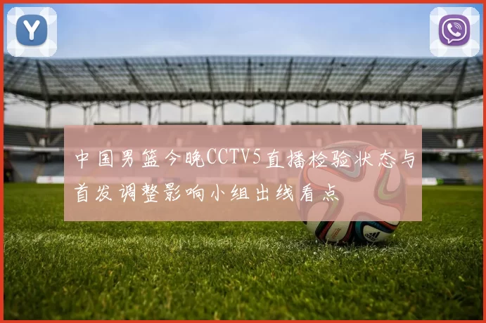 中国男篮今晚CCTV5直播检验状态与首发调整影响小组出线看点