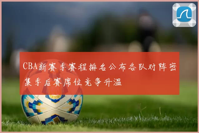 CBA新赛季赛程排名公布各队对阵密集季后赛席位竞争升温