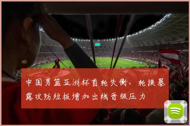 中国男篮亚洲杯首轮失衡,轮换暴露攻防短板增加出线晋级压力