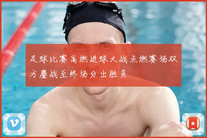 足球比赛高燃进球大战点燃赛场双方鏖战至终场分出胜负