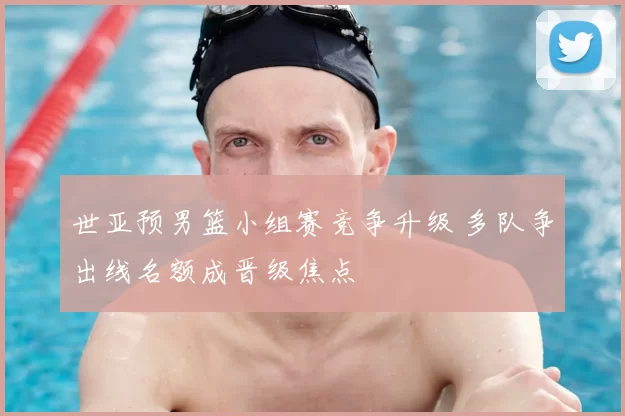 世亚预男篮小组赛竞争升级 多队争出线名额成晋级焦点
