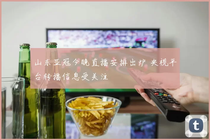 山东亚冠今晚直播安排出炉 央视平台转播信息受关注
