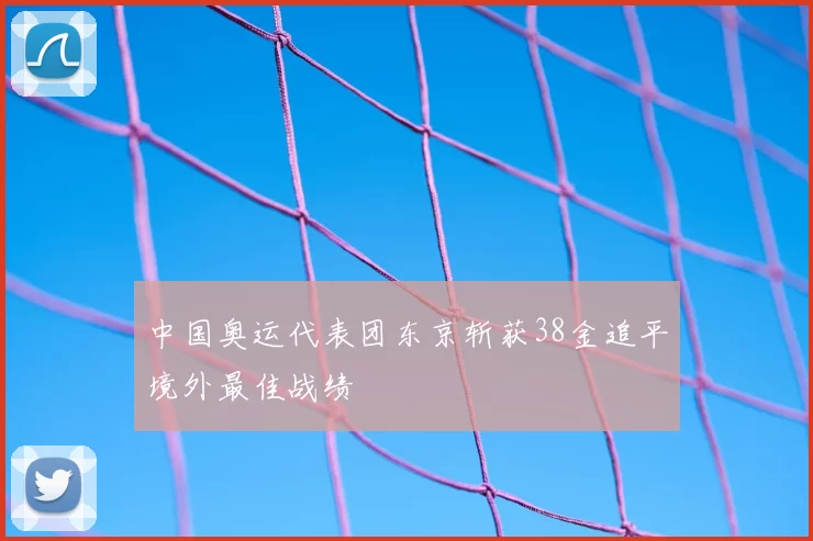 中国奥运代表团东京斩获38金追平境外最佳战绩
