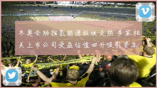 冬奥会助推氢能源板块走热 多家相关上市公司受益估值回升吸引资本关注