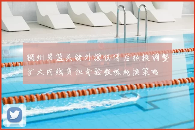 稠州男篮关键外援伤停后轮换调整扩大内线负担考验教练轮换策略