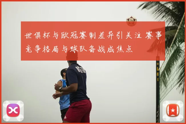 世俱杯与欧冠赛制差异引关注 赛事竞争格局与球队备战成焦点