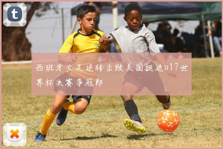 西班牙女足逆转击败美国挺进u17世界杯决赛争冠即