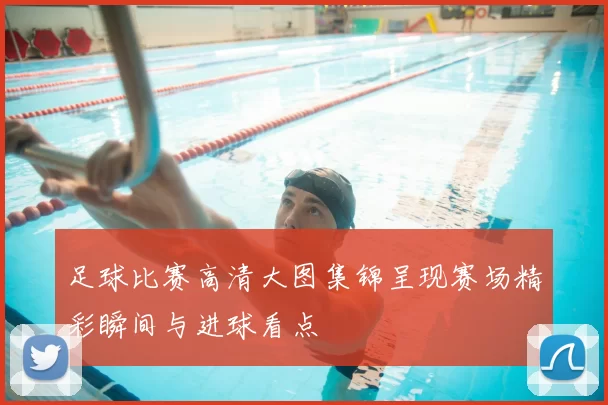 足球比赛高清大图集锦呈现赛场精彩瞬间与进球看点