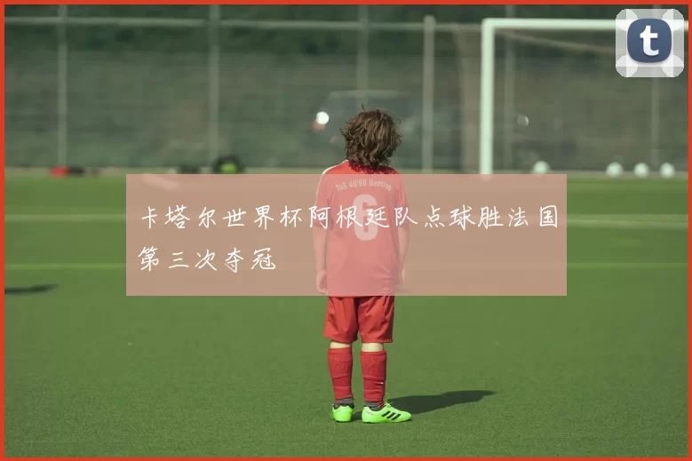 卡塔尔世界杯阿根廷队点球胜法国第三次夺冠