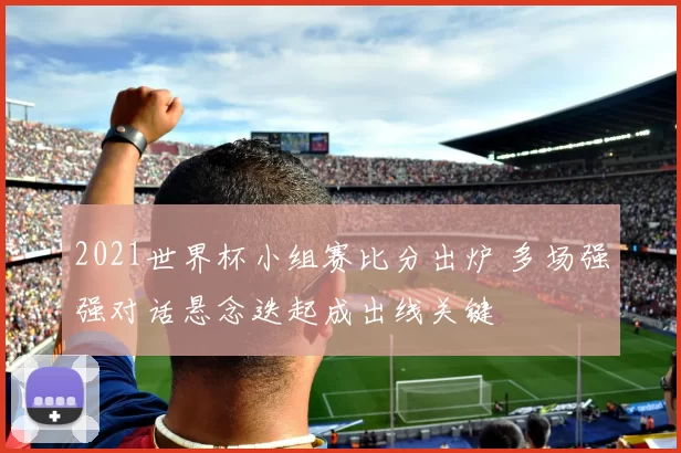 2021世界杯小组赛比分出炉 多场强强对话悬念迭起成出线关键