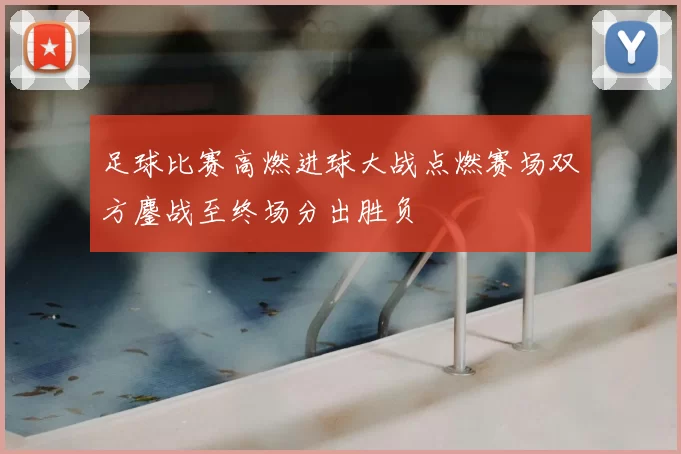 足球比赛高燃进球大战点燃赛场双方鏖战至终场分出胜负
