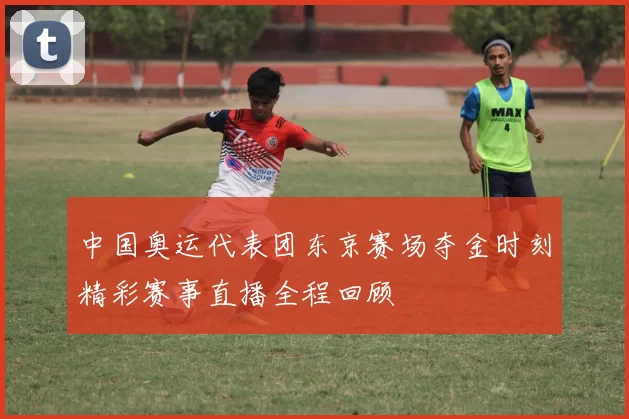 中国奥运代表团东京赛场夺金时刻精彩赛事直播全程回顾